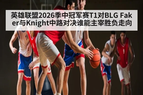 英雄联盟2026季中冠军赛T1对BLG Faker与Knight中路对决谁能主宰胜负走向