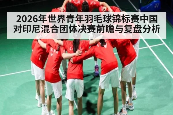 2026年世界青年羽毛球锦标赛中国对印尼混合团体决赛前瞻与复盘分析
